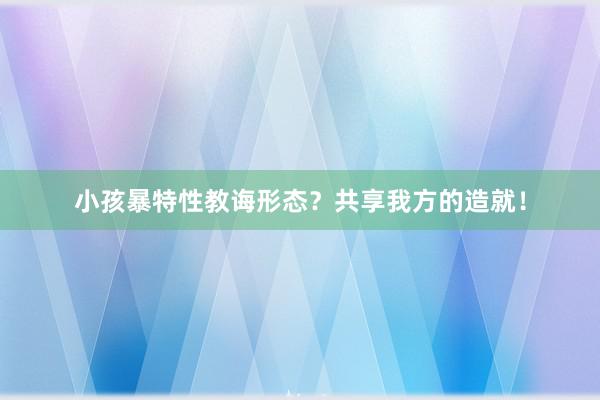 小孩暴特性教诲形态？共享我方的造就！