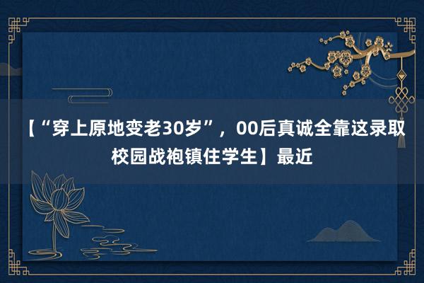 【“穿上原地变老30岁”，00后真诚全靠这录取校园战袍镇住学生】最近