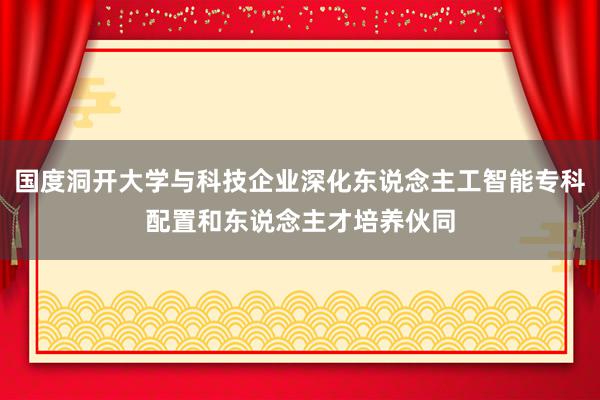 国度洞开大学与科技企业深化东说念主工智能专科配置和东说念主才培养伙同