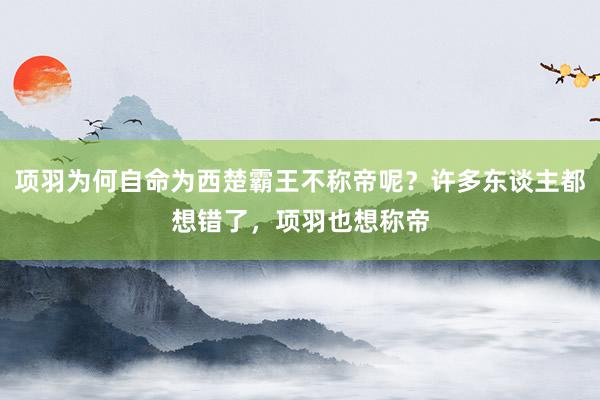 项羽为何自命为西楚霸王不称帝呢？许多东谈主都想错了，项羽也想称帝