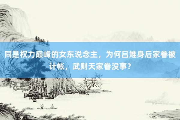 同是权力巅峰的女东说念主，为何吕雉身后家眷被计帐，武则天家眷没事？