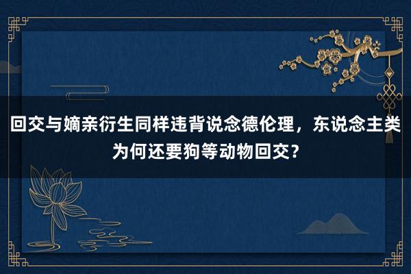 回交与嫡亲衍生同样违背说念德伦理，东说念主类为何还要狗等动物回交？