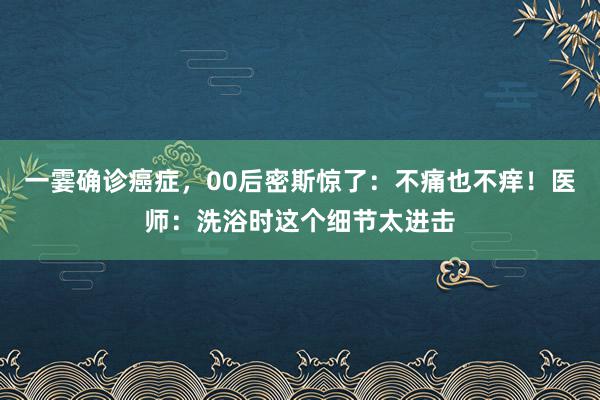 一霎确诊癌症，00后密斯惊了：不痛也不痒！医师：洗浴时这个细节太进击