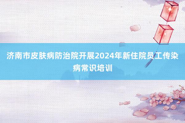 济南市皮肤病防治院开展2024年新住院员工传染病常识培训