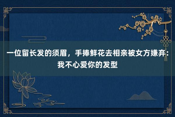 一位留长发的须眉，手捧鲜花去相亲被女方嫌弃：我不心爱你的发型