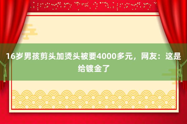 16岁男孩剪头加烫头被要4000多元，网友：这是给镀金了