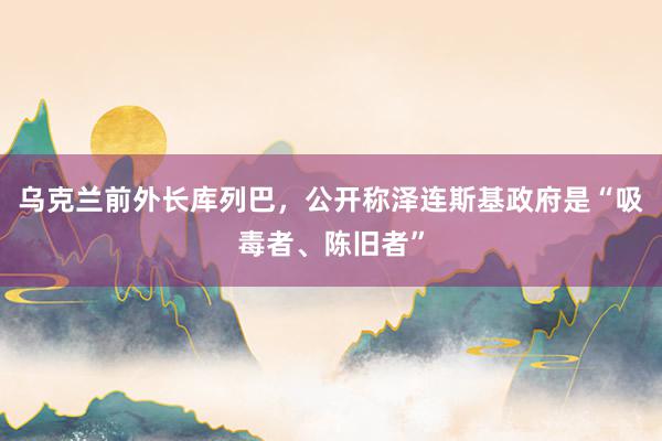 乌克兰前外长库列巴，公开称泽连斯基政府是“吸毒者、陈旧者”