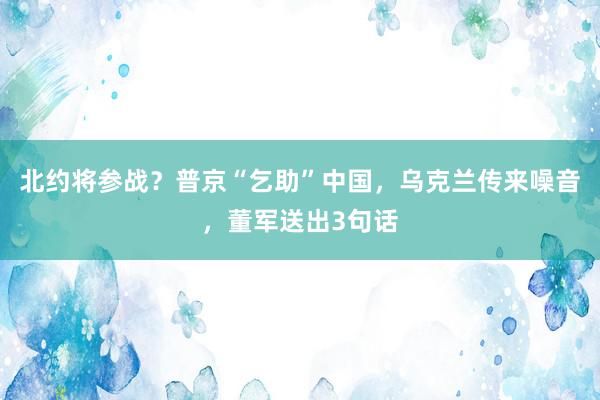 北约将参战？普京“乞助”中国，乌克兰传来噪音，董军送出3句话