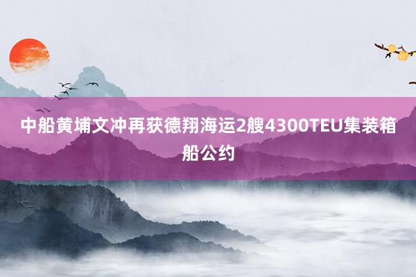 中船黄埔文冲再获德翔海运2艘4300TEU集装箱船公约