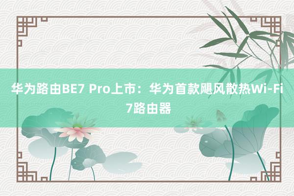 华为路由BE7 Pro上市：华为首款飓风散热Wi-Fi 7路由器