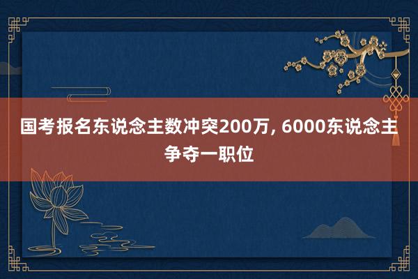 国考报名东说念主数冲突200万, 6000东说念主争夺一职位