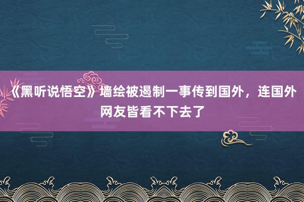 《黑听说悟空》墙绘被遏制一事传到国外，连国外网友皆看不下去了