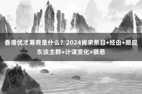 香港优才筹商是什么？2024肯求条目+经由+顺应东谈主群+计谋变化+狠恶