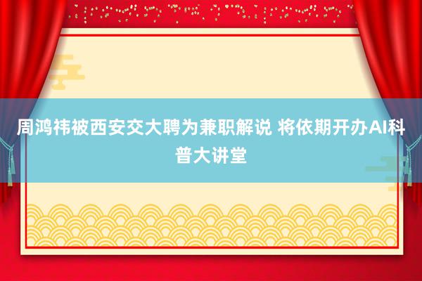 周鸿祎被西安交大聘为兼职解说 将依期开办AI科普大讲堂