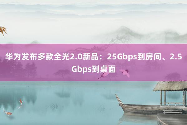 华为发布多款全光2.0新品：25Gbps到房间、2.5Gbps到桌面