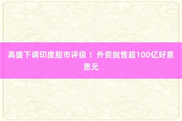 高盛下调印度股市评级 ！外资抛售超100亿好意思元