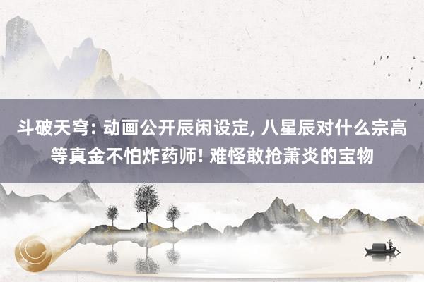 斗破天穹: 动画公开辰闲设定, 八星辰对什么宗高等真金不怕炸药师! 难怪敢抢萧炎的宝物