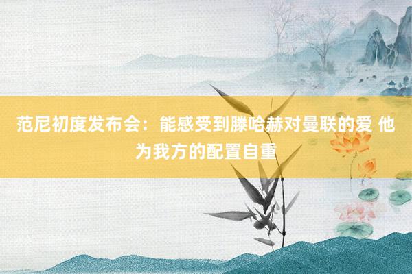 范尼初度发布会：能感受到滕哈赫对曼联的爱 他为我方的配置自重