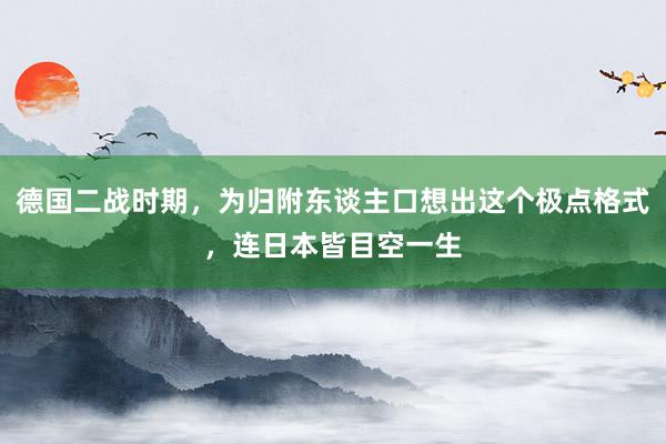 德国二战时期，为归附东谈主口想出这个极点格式，连日本皆目空一生