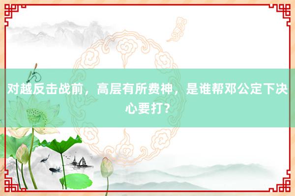 对越反击战前，高层有所费神，是谁帮邓公定下决心要打？