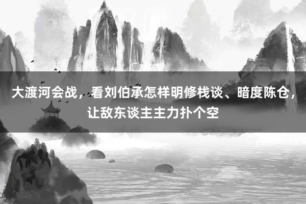 大渡河会战，看刘伯承怎样明修栈谈、暗度陈仓，让敌东谈主主力扑个空