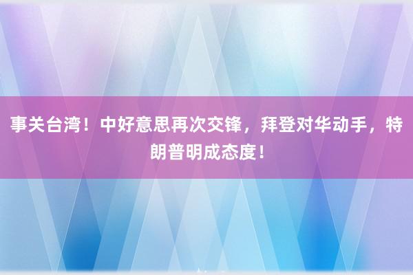 事关台湾！中好意思再次交锋，拜登对华动手，特朗普明成态度！