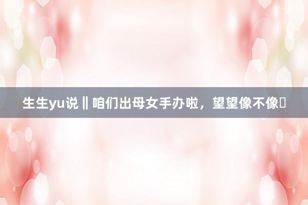 生生yu说‖咱们出母女手办啦，望望像不像❗