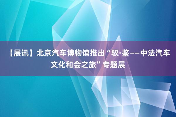 【展讯】北京汽车博物馆推出“驭·鉴——中法汽车文化和会之旅”专题展