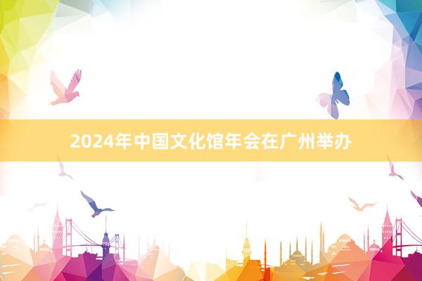 2024年中国文化馆年会在广州举办