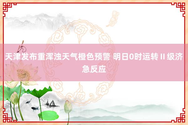 天津发布重浑浊天气橙色预警 明日0时运转Ⅱ级济急反应