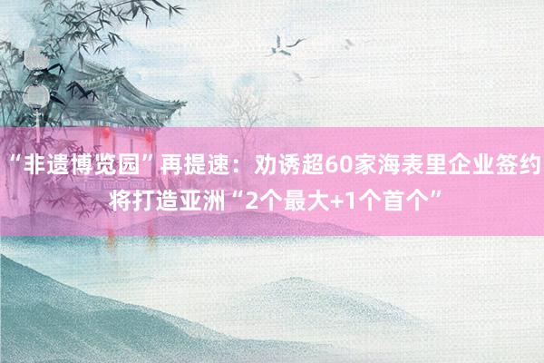 “非遗博览园”再提速：劝诱超60家海表里企业签约 将打造亚洲“2个最大+1个首个”