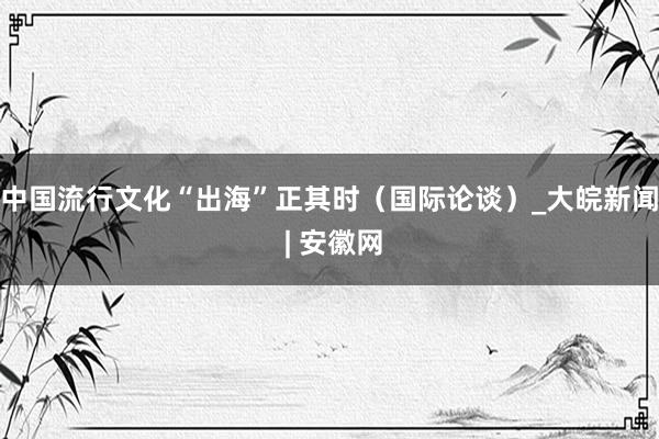 中国流行文化“出海”正其时（国际论谈）_大皖新闻 | 安徽网