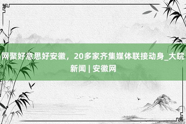 网聚好意思好安徽，20多家齐集媒体联接动身_大皖新闻 | 安徽网