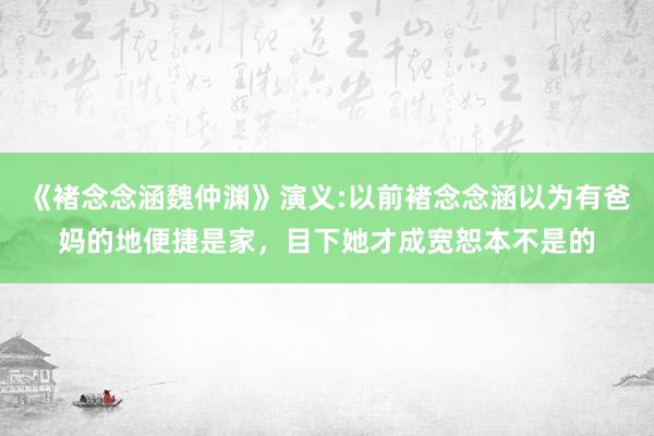 《褚念念涵魏仲渊》演义:以前褚念念涵以为有爸妈的地便捷是家，目下她才成宽恕本不是的