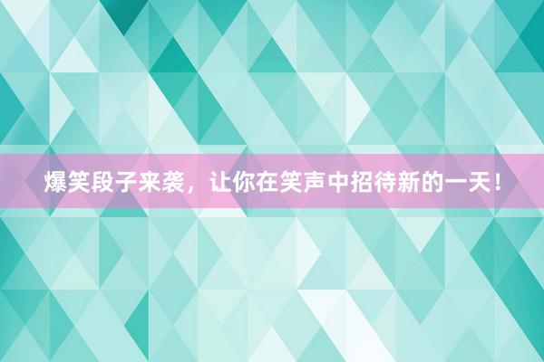 爆笑段子来袭，让你在笑声中招待新的一天！